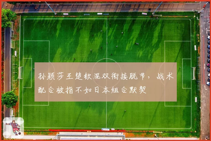 孙颖莎王楚钦混双衔接脱节,战术配合被指不如日本组合默契