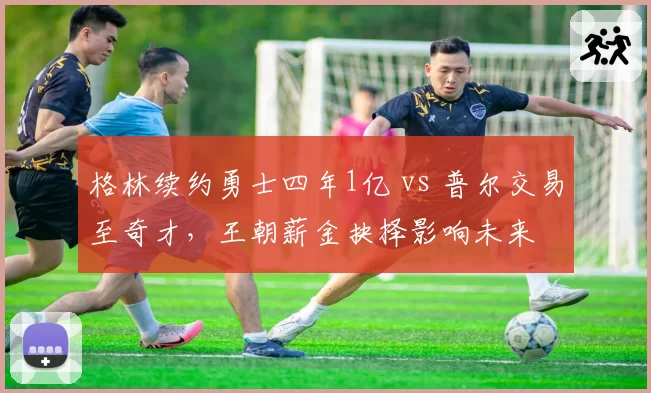 格林续约勇士四年1亿 vs 普尔交易至奇才,王朝薪金抉择影响未来