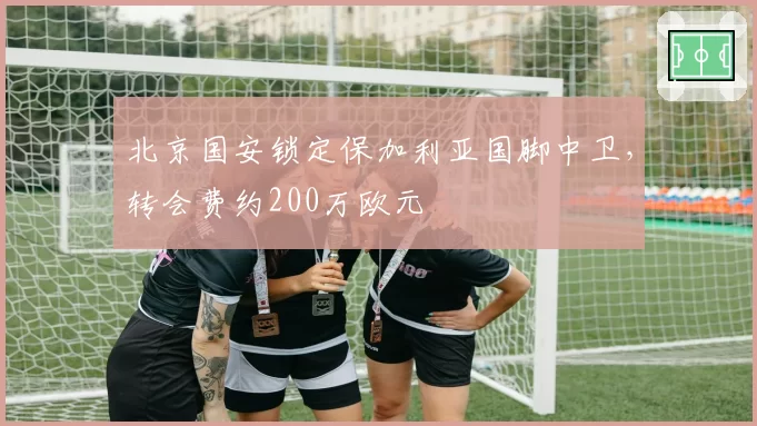 北京国安锁定保加利亚国脚中卫，转会费约200万欧元