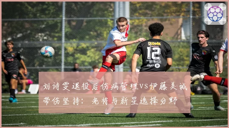 刘诗雯退役后伤病管理vs伊藤美诚带伤坚持：老将与新星选择分野
