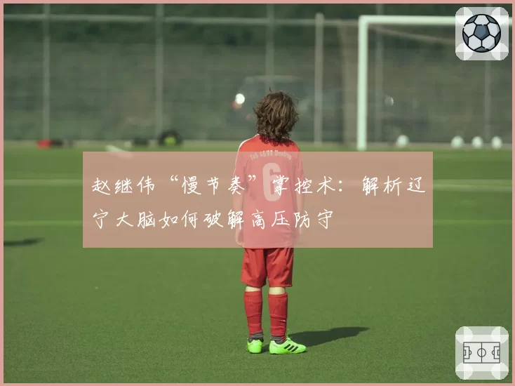 赵继伟“慢节奏”掌控术:解析辽宁大脑如何破解高压防守