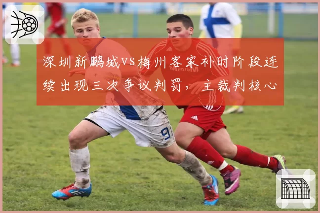 深圳新鹏城vs梅州客家补时阶段连续出现三次争议判罚,主裁判核心决定是否改变比赛走势?
