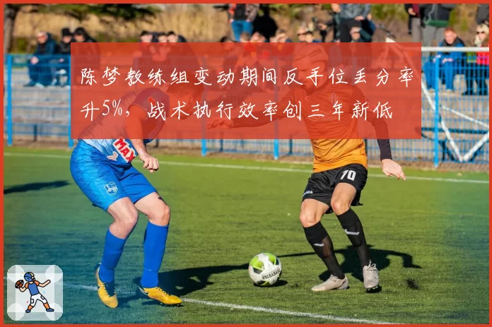 陈梦教练组变动期间反手位丢分率升5%,战术执行效率创三年新低