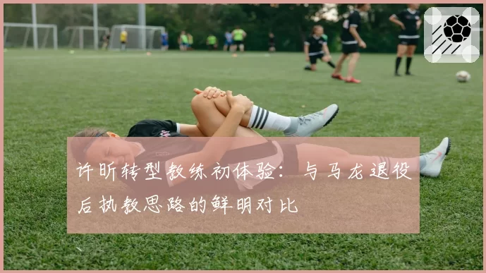 许昕转型教练初体验：与马龙退役后执教思路的鲜明对比