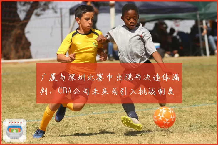 广厦与深圳比赛中出现两次违体漏判,CBA公司未来或引入挑战制度