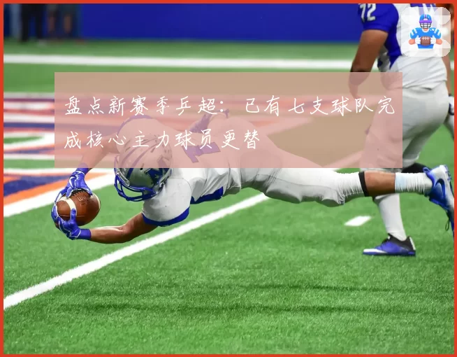 盘点新赛季乒超：已有七支球队完成核心主力球员更替