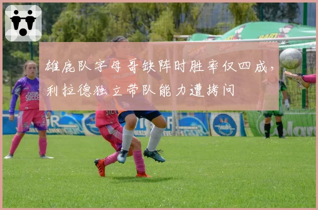 雄鹿队字母哥缺阵时胜率仅四成,利拉德独立带队能力遭拷问