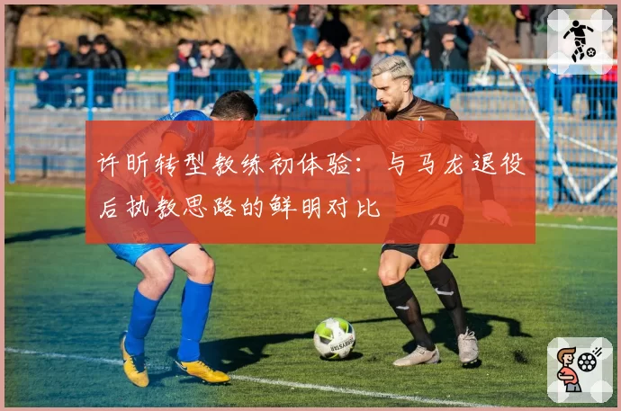 许昕转型教练初体验：与马龙退役后执教思路的鲜明对比