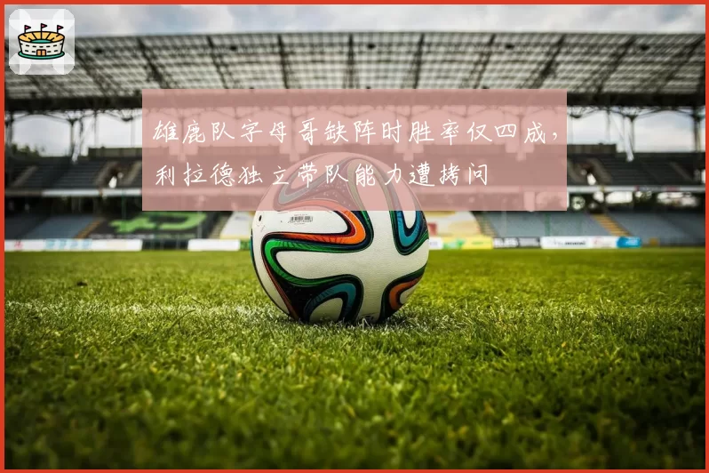 雄鹿队字母哥缺阵时胜率仅四成,利拉德独立带队能力遭拷问