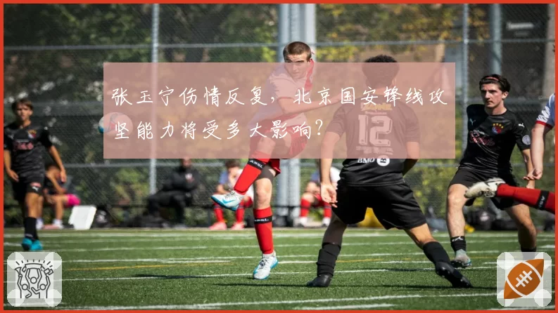 张玉宁伤情反复,北京国安锋线攻坚能力将受多大影响?