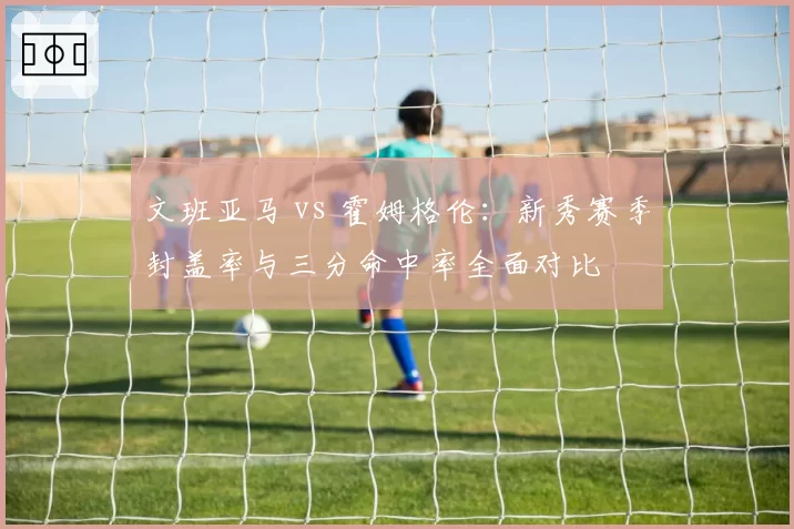 文班亚马 vs 霍姆格伦:新秀赛季封盖率与三分命中率全面对比