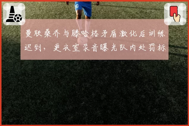 曼联桑乔与滕哈格矛盾激化后训练迟到,更衣室录音曝光队内处罚标准不一引争议