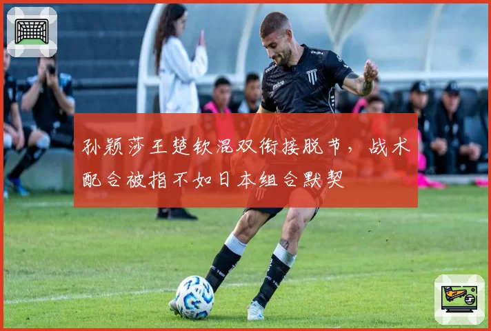 孙颖莎王楚钦混双衔接脱节,战术配合被指不如日本组合默契