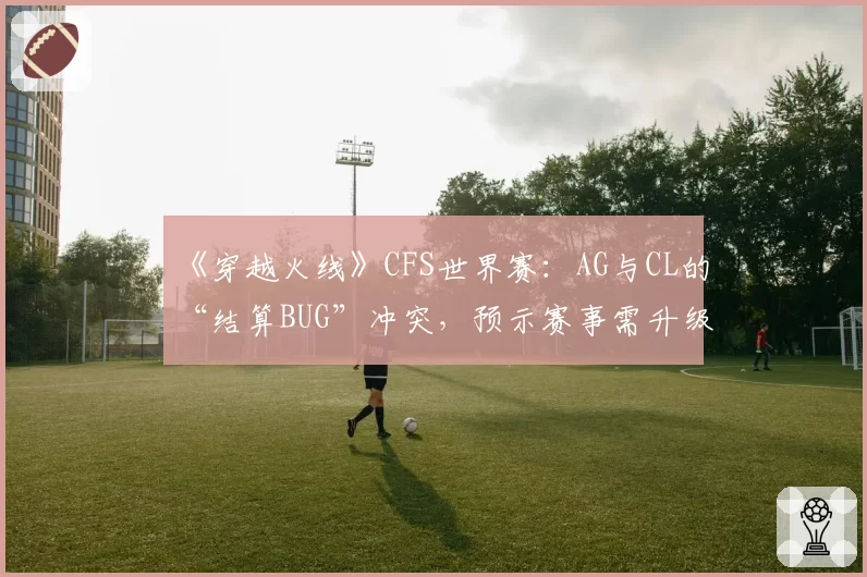 《穿越火线》CFS世界赛:AG与CL的“结算BUG”冲突,预示赛事需升级技术规范