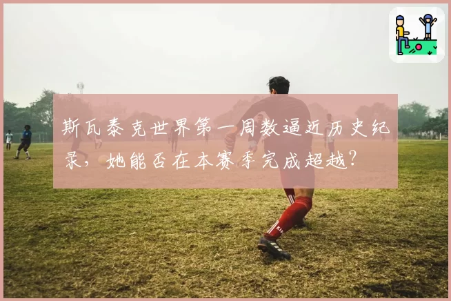 斯瓦泰克世界第一周数逼近历史纪录，她能否在本赛季完成超越？