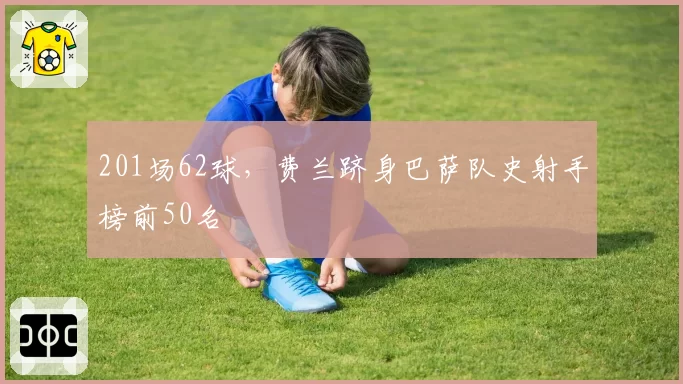 201场62球,费兰跻身巴萨队史射手榜前50名