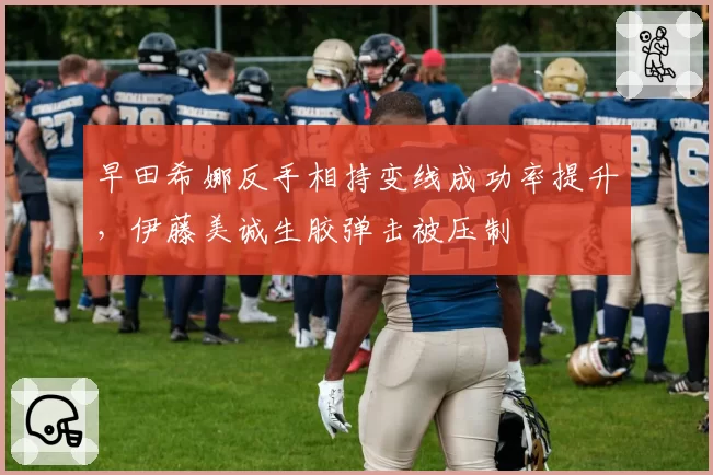 早田希娜反手相持变线成功率提升,伊藤美诚生胶弹击被压制