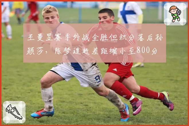 王曼昱赛季外战全胜但积分落后孙颖莎,陈梦追赶差距缩小至800分