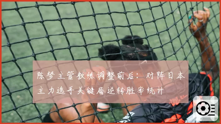 陈梦主管教练调整前后:对阵日本主力选手关键局逆转胜率统计
