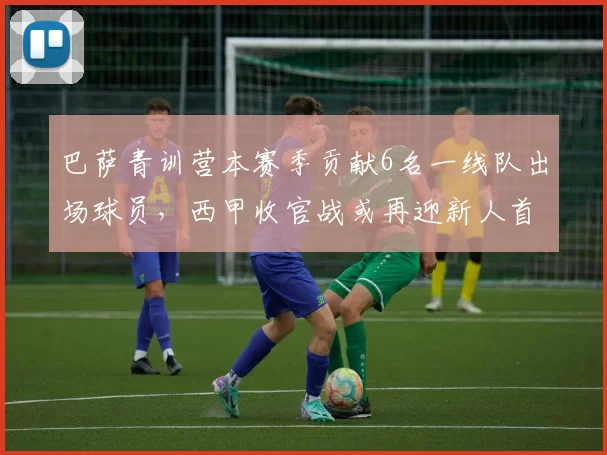 巴萨青训营本赛季贡献6名一线队出场球员，西甲收官战或再迎新人首秀