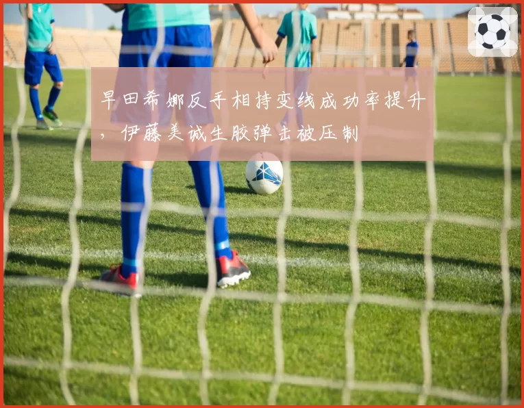 早田希娜反手相持变线成功率提升,伊藤美诚生胶弹击被压制