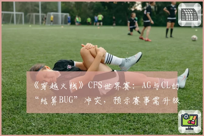 《穿越火线》CFS世界赛:AG与CL的“结算BUG”冲突,预示赛事需升级技术规范