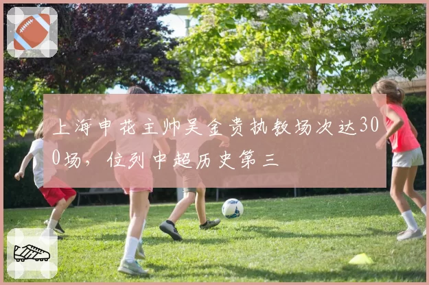 上海申花主帅吴金贵执教场次达300场，位列中超历史第三