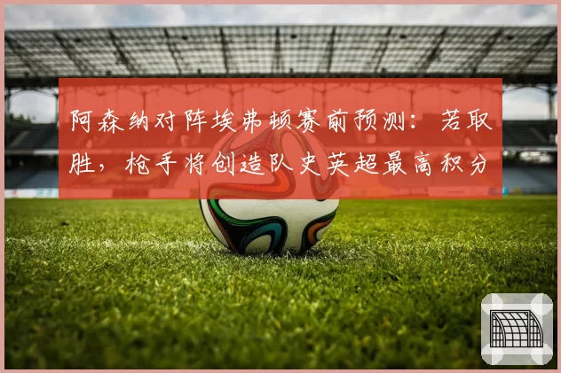 阿森纳对阵埃弗顿赛前预测：若取胜，枪手将创造队史英超最高积分