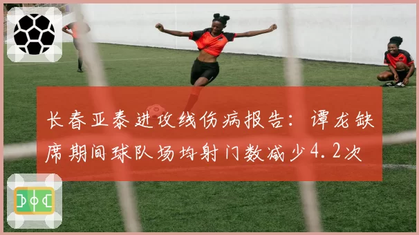 长春亚泰进攻线伤病报告：谭龙缺席期间球队场均射门数减少4.2次
