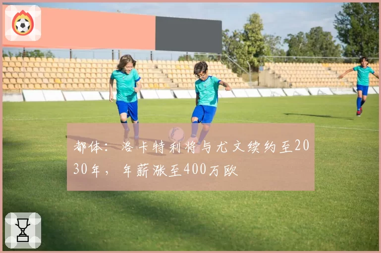 都体：洛卡特利将与尤文续约至2030年，年薪涨至400万欧
