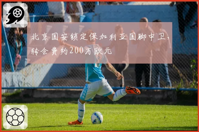 北京国安锁定保加利亚国脚中卫，转会费约200万欧元