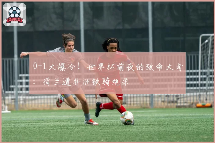 0-1大爆冷！世界杯前夜的致命大考：荷兰遭非洲铁骑绝杀
