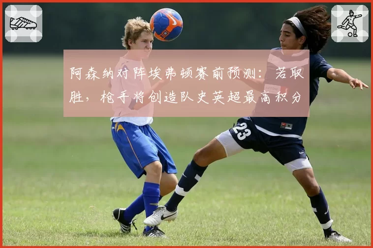 阿森纳对阵埃弗顿赛前预测：若取胜，枪手将创造队史英超最高积分