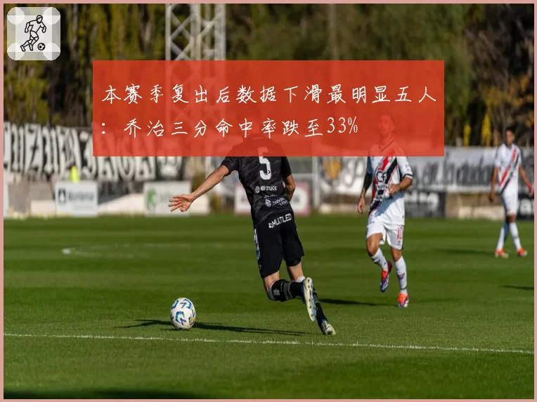 本赛季复出后数据下滑最明显五人：乔治三分命中率跌至33%