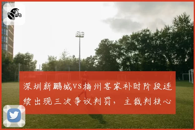 深圳新鹏城vs梅州客家补时阶段连续出现三次争议判罚,主裁判核心决定是否改变比赛走势?