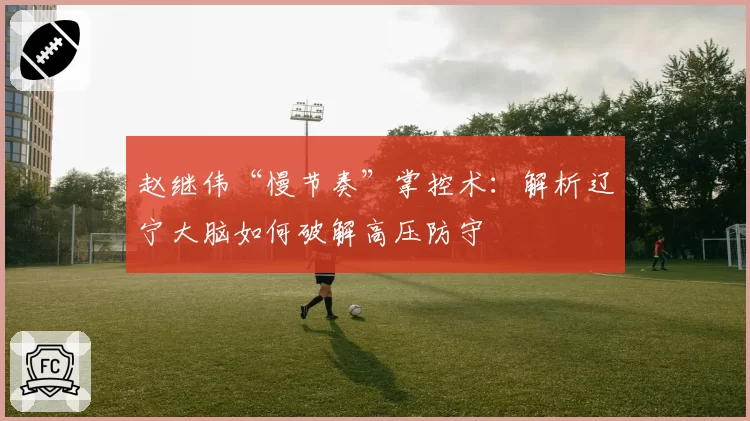 赵继伟“慢节奏”掌控术:解析辽宁大脑如何破解高压防守