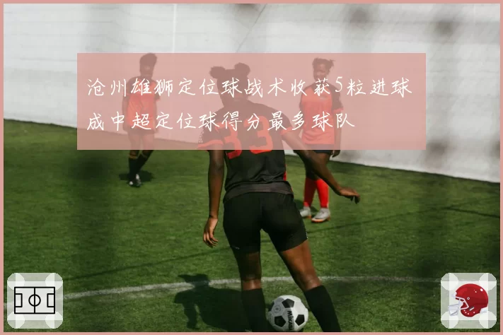 沧州雄狮定位球战术收获5粒进球 成中超定位球得分最多球队