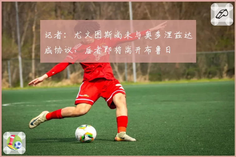记者:尤文图斯尚未与奥多涅兹达成协议,后者即将离开布鲁日