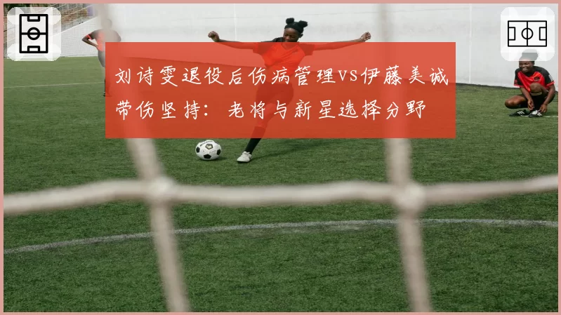 刘诗雯退役后伤病管理vs伊藤美诚带伤坚持：老将与新星选择分野