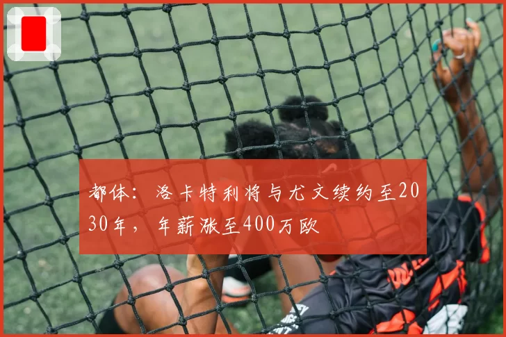 都体：洛卡特利将与尤文续约至2030年，年薪涨至400万欧