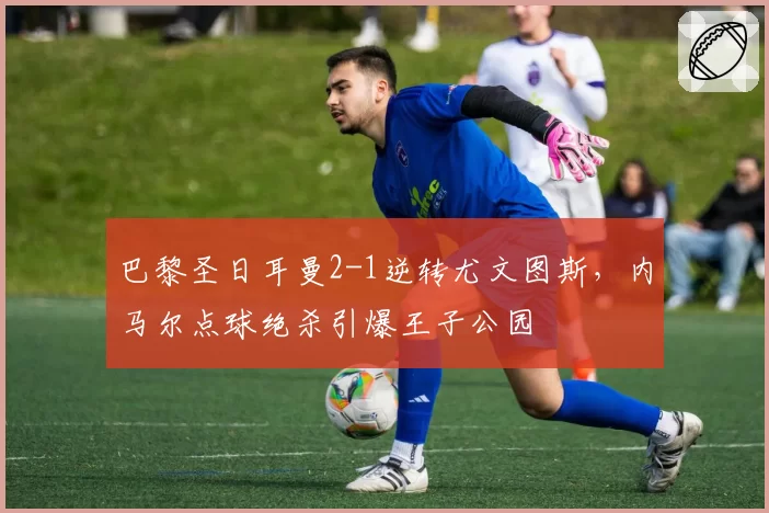 巴黎圣日耳曼2-1逆转尤文图斯,内马尔点球绝杀引爆王子公园