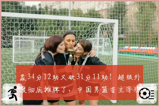 轰34分12助又砍31分11助！超级外援彻底摊牌了，中国男篮苦主浮现