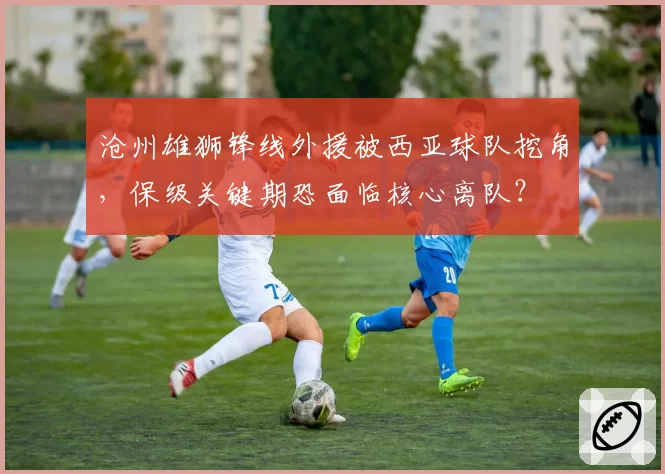沧州雄狮锋线外援被西亚球队挖角，保级关键期恐面临核心离队？