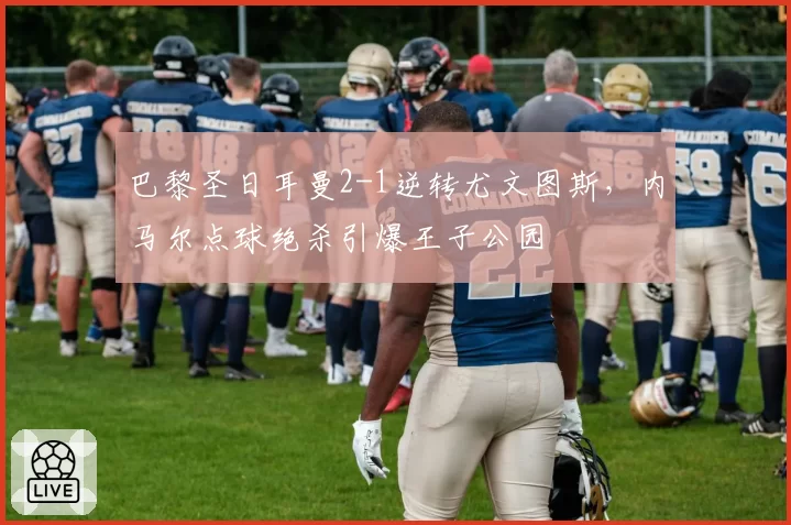 巴黎圣日耳曼2-1逆转尤文图斯,内马尔点球绝杀引爆王子公园