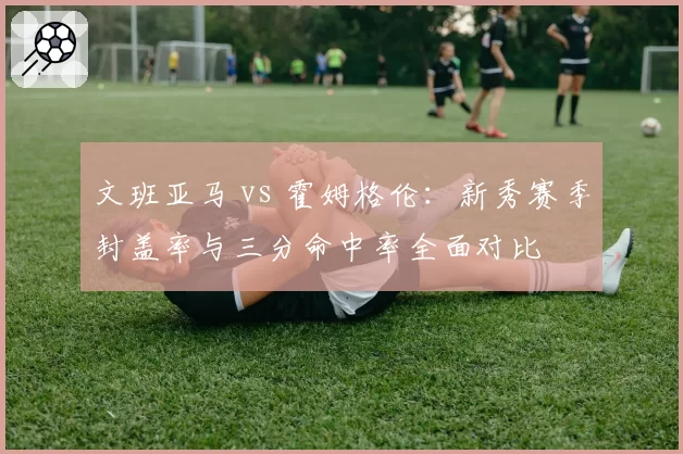 文班亚马 vs 霍姆格伦:新秀赛季封盖率与三分命中率全面对比