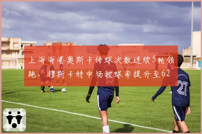 上海海港奥斯卡传球次数连续5轮领跑，穆斯卡特中场控球率提升至62%
