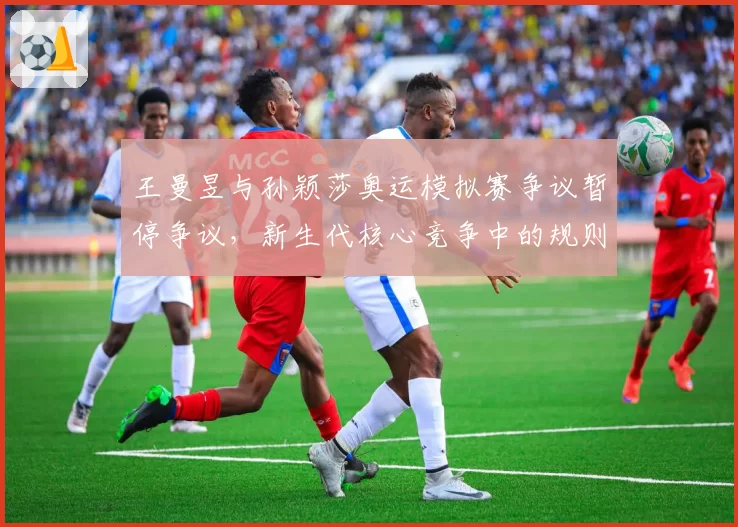王曼昱与孙颖莎奥运模拟赛争议暂停争议,新生代核心竞争中的规则边界