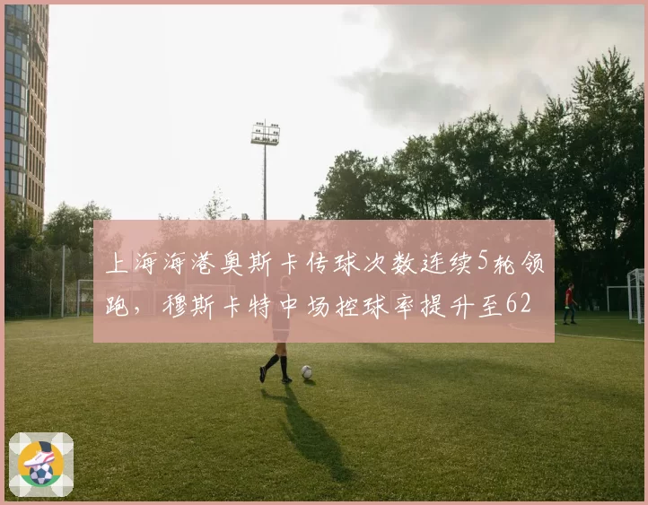 上海海港奥斯卡传球次数连续5轮领跑，穆斯卡特中场控球率提升至62%