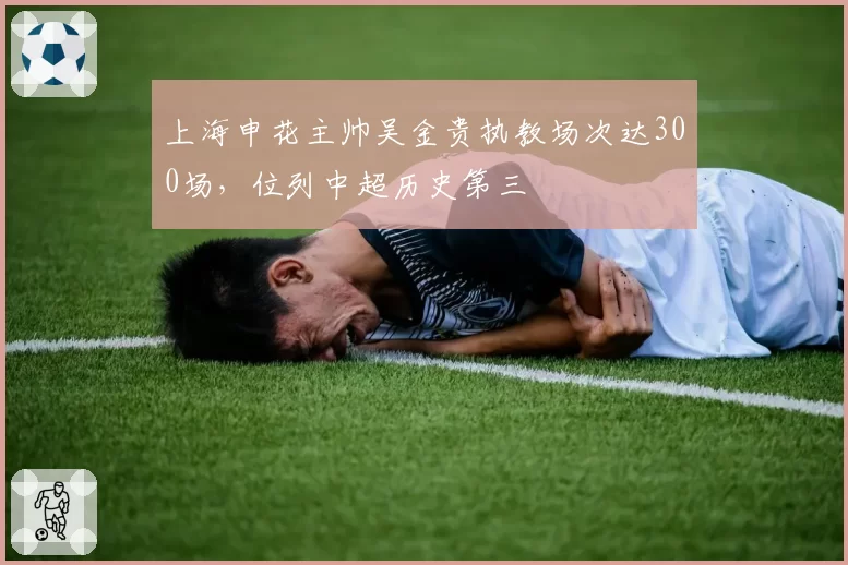 上海申花主帅吴金贵执教场次达300场,位列中超历史第三