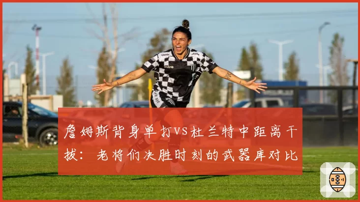 詹姆斯背身单打vs杜兰特中距离干拔：老将们决胜时刻的武器库对比